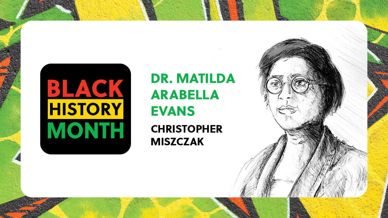 A sketch of Dr. Matilda Arabella Evans. Text states: Black History Month. Dr. Matilda Arabella Evans, Christopher Miszczak.