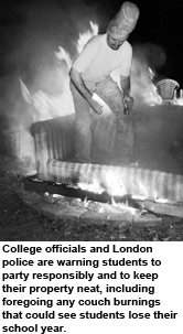 College officials and London police are warning students to party responsibly
and to keep their property neat, including foregoing any couch burnings
that could see students lose their school year.